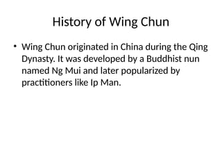 History of Wing Chun
• Wing Chun originated in China during the Qing
Dynasty. It was developed by a Buddhist nun
named Ng Mui and later popularized by
practitioners like Ip Man.
 
