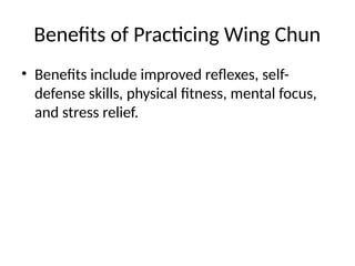 Benefits of Practicing Wing Chun
• Benefits include improved reflexes, self-
defense skills, physical fitness, mental focus,
and stress relief.
 