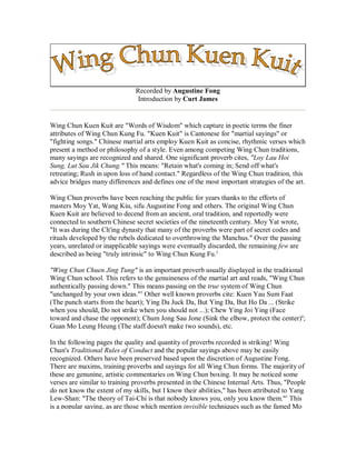 Recorded by Augustine Fong
Introduction by Curt James
Wing Chun Kuen Kuit are "Words of Wisdom" which capture in poetic terms the finer
attributes of Wing Chun Kung Fu. "Kuen Kuit" is Cantonese for "martial sayings" or
"fighting songs." Chinese martial arts employ Kuen Kuit as concise, rhythmic verses which
present a method or philosophy of a style. Even among competing Wing Chun traditions,
many sayings are recognized and shared. One significant proverb cites, "Loy Lau Hoi
Sung, Lut Sau Jik Chung." This means: "Retain what's coming in; Send off what's
retreating; Rush in upon loss of hand contact." Regardless of the Wing Chun tradition, this
advice bridges many differences and defines one of the most important strategies of the art.
Wing Chun proverbs have been reaching the public for years thanks to the efforts of
masters Moy Yat, Wang Kiu, sifu Augustine Fong and others. The original Wing Chun
Kuen Kuit are believed to decend from an ancient, oral tradition, and reportedly were
connected to southern Chinese secret societies of the nineteenth century. Moy Yat wrote,
"It was during the Ch'ing dynasty that many of the proverbs were part of secret codes and
rituals developed by the rebels dedicated to overthrowing the Manchus." Over the passing
years, unrelated or inapplicable sayings were eventually discarded, the remaining few are
described as being "truly intrinsic" to Wing Chun Kung Fu.2
"Wing Chun Chuen Jing Tung" is an important proverb usually displayed in the traditional
Wing Chun school. This refers to the genuineness of the martial art and reads, "Wing Chun
authentically passing down." This means passing on the true system of Wing Chun
"unchanged by your own ideas."3
Other well known proverbs cite: Kuen Yau Sum Faat
(The punch starts from the heart); Ying Da Juck Da, But Ying Da, But Ho Da ... (Strike
when you should, Do not strike when you should not ...); Chew Ying Joi Ying (Face
toward and chase the opponent); Chum Jong Sau Jone (Sink the elbow, protect the center)4
;
Guan Mo Leung Heung (The staff doesn't make two sounds), etc.
In the following pages the quality and quantity of proverbs recorded is striking! Wing
Chun's Traditional Rules of Conduct and the popular sayings above may be easily
recognized. Others have been preserved based upon the discretion of Augustine Fong.
There are maxims, training proverbs and sayings for all Wing Chun forms. The majority of
these are genunine, artistic commentaries on Wing Chun boxing. It may be noticed some
verses are similar to training proverbs presented in the Chinese Internal Arts. Thus, "People
do not know the extent of my skills, but I know their abilities," has been attributed to Yang
Lew-Shan: "The theory of Tai-Chi is that nobody knows you, only you know them."5
This
is a popular saying, as are those which mention invisible techniques such as the famed Mo
 