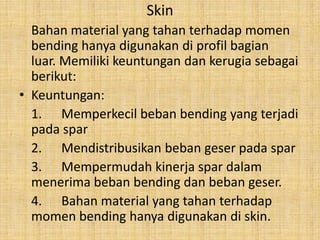 Skin
Bahan material yang tahan terhadap momen
bending hanya digunakan di profil bagian
luar. Memiliki keuntungan dan kerugia sebagai
berikut:
• Keuntungan:
1. Memperkecil beban bending yang terjadi
pada spar
2. Mendistribusikan beban geser pada spar
3. Mempermudah kinerja spar dalam
menerima beban bending dan beban geser.
4. Bahan material yang tahan terhadap
momen bending hanya digunakan di skin.

 