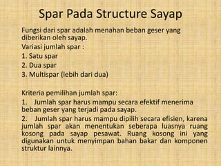 Spar Pada Structure Sayap
Fungsi dari spar adalah menahan beban geser yang
diberikan oleh sayap.
Variasi jumlah spar :
1. Satu spar
2. Dua spar
3. Multispar (lebih dari dua)

Kriteria pemilihan jumlah spar:
1. Jumlah spar harus mampu secara efektif menerima
beban geser yang terjadi pada sayap.
2. Jumlah spar harus mampu dipilih secara efisien, karena
jumlah spar akan menentukan seberapa luasnya ruang
kosong pada sayap pesawat. Ruang kosong ini yang
digunakan untuk menyimpan bahan bakar dan komponen
struktur lainnya.

 
