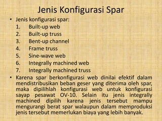 Jenis Konfigurasi Spar
• Jenis konfigurasi spar:
1. Built-up web
2. Built-up truss
3. Bent-up channel
4. Frame truss
5. Sine-wave web
6. Integrally machined web
7. Integrally machined truss
• Karena spar berkonfigurasi web dinilai efektif dalam
mendistribusikan beban geser yang diterima oleh spar,
maka dipilihlah konfigurasi web untuk konfigurasi
sayap pesawat OV-10. Selain itu jenis integrally
machined dipilih karena jenis tersebut mampu
mengurangi berat spar walaupun dalam memproduksi
jenis tersebut memerlukan biaya yang lebih banyak.

 