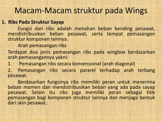 Macam-Macam struktur pada Wings
1. Ribs Pada Struktur Sayap
Fungsi dari ribs adalah menahan beban bending pesawat,
mendistribusikan beban pesawat, serta tempat pemasangan
struktur komponen lainnya.
Arah pemasangan ribs
Terdapat dua jenis pemasangan ribs pada wingbox berdasarkan
arah pemasangannya yakni:
1. Pemasangan ribs secara konvensional (arah diagonal)
2. Pemasangan ribs secara pararel terhadap arah terbang
pesawat.
Berdasarkan fungsinya ribs memiliki peran untuk menerima
beban momen dan mendistribusikan beban yang ada pada sayap
pesawat. Selain itu ribs juga memiliki peran sebagai titik
pemasangan bagi komponen struktur lainnya dan menjaga bentuk
dari skin pesawat.

 