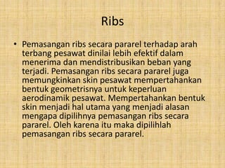 Ribs
• Pemasangan ribs secara pararel terhadap arah
terbang pesawat dinilai lebih efektif dalam
menerima dan mendistribusikan beban yang
terjadi. Pemasangan ribs secara pararel juga
memungkinkan skin pesawat mempertahankan
bentuk geometrisnya untuk keperluan
aerodinamik pesawat. Mempertahankan bentuk
skin menjadi hal utama yang menjadi alasan
mengapa dipilihnya pemasangan ribs secara
pararel. Oleh karena itu maka dipilihlah
pemasangan ribs secara pararel.

 