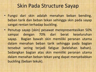 Skin Pada Structure Sayap
• Fungsi dari skin adalah menahan beban bending,
beban tarik dan beban tekan sehingga skin pada sayap
sangat rentan terhadap buckling.
• Penutup sayap (skin) pesawat merepresentasikan 50%
sampai dengan 70% dari berat keseluruhan
sayap. Bagian bawah skin memiliki peranan utama
dalam menahan beban tarik sehingga pada bagian
tersebut sering terjadi fatigue (kelelahan bahan).
Sedangkan bagian atas skin memiliki peranan utama
dalam menahan beban tekan yang dapat menyebabkan
buckling (beban tekuk).

 