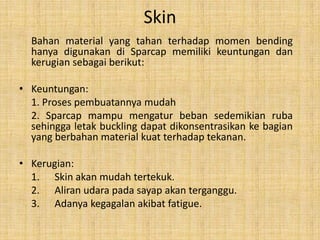 Skin
Bahan material yang tahan terhadap momen bending
hanya digunakan di Sparcap memiliki keuntungan dan
kerugian sebagai berikut:
• Keuntungan:
1. Proses pembuatannya mudah
2. Sparcap mampu mengatur beban sedemikian ruba
sehingga letak buckling dapat dikonsentrasikan ke bagian
yang berbahan material kuat terhadap tekanan.
• Kerugian:
1. Skin akan mudah tertekuk.
2. Aliran udara pada sayap akan terganggu.
3. Adanya kegagalan akibat fatigue.

 
