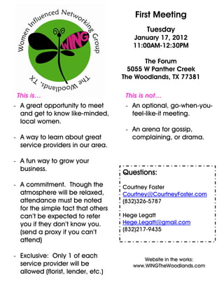 First Meeting
                                            Tuesday
                                       January 17, 2012
                                       11:00AM-12:30PM

                                           The Forum
                                      5055 W Panther Creek
                                    The Woodlands, TX 77381

 This is…                            This is not…
- A great opportunity to meet        - An optional, go-when-you-
  and get to know like-minded,         feel-like-it meeting.
  local women.
                                     - An arena for gossip,
- A way to learn about great           complaining, or drama.
  service providers in our area.

- A fun way to grow your
  business.
                                    Questions:
- A commitment. Though the          Courtney Foster
  atmosphere will be relaxed,       Courtney@CourtneyFoster.com
  attendance must be noted          (832)326-5787
  for the simple fact that others
  can’t be expected to refer        Hege Legatt
  you if they don’t know you.       Hege.Legatt@gmail.com
  (send a proxy if you can’t        (832)217-9435
  attend)

- Exclusive: Only 1 of each
                                           Website in the works:
  service provider will be             www.WINGTheWoodlands.com
  allowed (florist, lender, etc.)
 