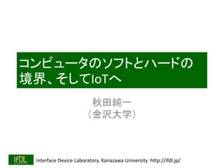 Interface Device Laboratory, Kanazawa University http://ifdl.jp/
コンピュータのソフトとハードの
境界、そしてIoTへ
秋田純一
（金沢大学）
 