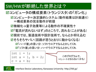 2018/8/26 Interface Device Laboratory, Kanazawa University http://ifdl.jp/
SW/HWが断絶した世界とは？
コンピュータの構成要素（トランジスタ）の「ガン化」
コンピュータ＝決定論的システム（動作結果は計画通り）
＝構成要素の完全動作が前提
微細化→量子効果等による動作の不確実性↑
「電流が流れないはず」のところで、流れる（ことがある）
現状では、製造技術や設計技術で、なんとか抑え込む
そろそろヤバい（回路が思うとおりに動かなくなる）
「ハード屋」の言い分：ソフトウエアでなんとかしてくれ
「ソフト屋」の言い分：ハードウエアでなんとかしてくれ
int i = 1;
int a = 1, b = 2;
c = a + b;
このプログラムで、
i=1, c = 3 とならない（かも）
 