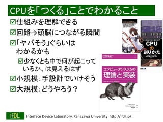2018/8/26 Interface Device Laboratory, Kanazawa University http://ifdl.jp/
CPUを「つくる」ことでわかること
仕組みを理解できる
回路→頭脳につながる瞬間
「ヤバそう」ぐらいは
わかるかも
少なくとも中で何が起こって
いるか、は見えるはず
小規模：手設計でいけそう
大規模：どうやろう？
 