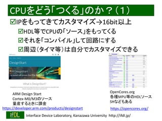 2018/8/26 Interface Device Laboratory, Kanazawa University http://ifdl.jp/
CPUをどう「つくる」のか？（１）
IPをもってきてカスタマイズ→16bit以上
HDL等でCPUの「ソース」をもってくる
それを「コンパイル」して回路にする
周辺（タイマ等）は自分でカスタマイズできる
https://developer.arm.com/products/designstart
ARM Design Start
Cortex-M0/M3のソース
量産するときに課金
https://opencores.org/
OpenCores.org
各種MPU等のHDLソース
SHなどもある
 