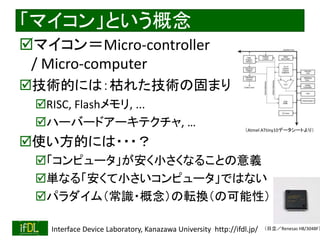 2018/8/26 Interface Device Laboratory, Kanazawa University http://ifdl.jp/
「マイコン」という概念
マイコン＝Micro-controller
/ Micro-computer
技術的には：枯れた技術の固まり
RISC, Flashメモリ, ...
ハーバードアーキテクチャ, …
使い方的には・・・？
「コンピュータ」が安く小さくなることの意義
単なる「安くて小さいコンピュータ」ではない
パラダイム（常識・概念）の転換（の可能性）
（Atmel ATtiny10データシートより）
（日立／Renesas H8/3048F）
 