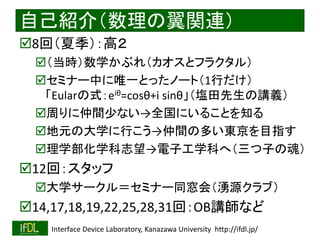 2018/8/26 Interface Device Laboratory, Kanazawa University http://ifdl.jp/
自己紹介（数理の翼関連）
8回（夏季）：高２
（当時）数学かぶれ（カオスとフラクタル）
セミナー中に唯一とったノート（1行だけ）
「Eularの式：eiθ=cosθ+i sinθ」（塩田先生の講義）
周りに仲間少ない→全国にいることを知る
地元の大学に行こう→仲間の多い東京を目指す
理学部化学科志望→電子工学科へ（三つ子の魂）
12回：スタッフ
大学サークル＝セミナー同窓会（湧源クラブ）
14,17,18,19,22,25,28,31回：OB講師など
 