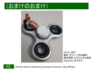 2018/8/26 Interface Device Laboratory, Kanazawa University http://ifdl.jp/
（おまけのおまけ）
コイル：400T
磁石：ダイソーのNd磁石
固定具等：3Dプリンタで成形
3Vppくらいはでそう
 
