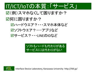 2018/8/26 Interface Device Laboratory, Kanazawa University http://ifdl.jp/
IT/ICT/IoTの本質：「サービス」
（例）スマホなくして困りますか？
何に困りますか？
ハードウエア？・・・スマホ本体など
ソフトウエア？・・・アプリなど
サービス？・・・LINEのIDなど
ソフトもハードも代わりがある
サービスには代わりがない
 