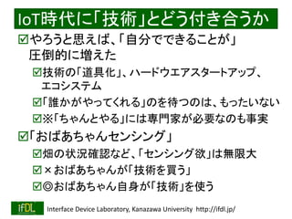 2018/8/26 Interface Device Laboratory, Kanazawa University http://ifdl.jp/
IoT時代に「技術」とどう付き合うか
やろうと思えば、「自分でできることが」
圧倒的に増えた
技術の「道具化」、ハードウエアスタートアップ、
エコシステム
「誰かがやってくれる」のを待つのは、もったいない
※「ちゃんとやる」には専門家が必要なのも事実
「おばあちゃんセンシング」
畑の状況確認など、「センシング欲」は無限大
×おばあちゃんが「技術を買う」
◎おばあちゃん自身が「技術」を使う
 