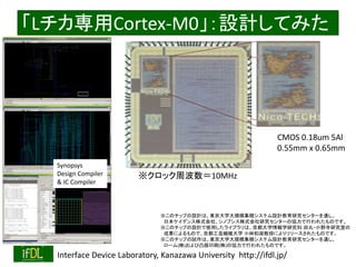 2018/8/26 Interface Device Laboratory, Kanazawa University http://ifdl.jp/
「Lチカ専用Cortex-M0」：設計してみた
CMOS 0.18um 5Al
0.55mm x 0.65mm
※このチップの設計は、東京大学大規模集積システム設計教育研究センターを通し、
日本ケイデンス株式会社、シノプシス株式会社研究センターの協力で行われたものです。
※このチップの設計で使用したライブラリは、京都大学情報学研究科 田丸・小野寺研究室の
成果によるもので、京都工芸繊維大学 小林和淑教授によりリリースされたものです。
※このチップの試作は、東京大学大規模集積システム設計教育研究センターを通し、
ローム(株)および凸版印刷(株)の協力で行われたものです。
Synopsys
Design Compiler
& IC Compiler
※クロック周波数＝10MHz
 