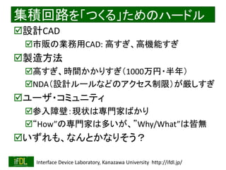 2018/8/26 Interface Device Laboratory, Kanazawa University http://ifdl.jp/
集積回路を「つくる」ためのハードル
設計CAD
市販の業務用CAD: 高すぎ、高機能すぎ
製造方法
高すぎ、時間かかりすぎ（1000万円・半年）
NDA（設計ルールなどのアクセス制限）が厳しすぎ
ユーザ・コミュニティ
参入障壁：現状は専門家ばかり
“How”の専門家は多いが、”Why/What”は皆無
いずれも、なんとかなりそう？
 
