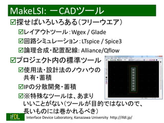 2018/8/26 Interface Device Laboratory, Kanazawa University http://ifdl.jp/
MakeLSI: －CADツール
探せばいろいろある（フリーウエア）
レイアウトツール：Wgex / Glade
回路シミュレーション：LTspice / Spice3
論理合成・配置配線: Alliance/Qflow
プロジェクト内の標準ツール
使用法・設計法のノウハウの
共有・蓄積
IPの分散開発・蓄積
※特殊なツールは、あまり
いいことがない（ツールが目的ではないので、
長いものには巻かれるべき）
 