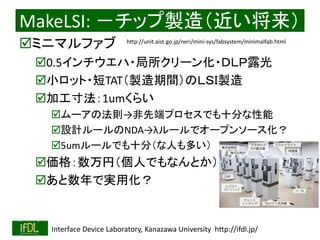 2018/8/26 Interface Device Laboratory, Kanazawa University http://ifdl.jp/
MakeLSI: －チップ製造（近い将来）
ミニマルファブ
0.5インチウエハ・局所クリーン化・ＤＬＰ露光
小ロット・短TAT（製造期間）のＬＳＩ製造
加工寸法：1umくらい
ムーアの法則→非先端プロセスでも十分な性能
設計ルールのNDA→λルールでオープンソース化？
5umルールでも十分（な人も多い）
価格：数万円（個人でもなんとか）
あと数年で実用化？
http://unit.aist.go.jp/neri/mini-sys/fabsystem/minimalfab.html
 