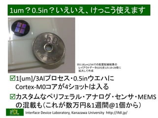 2018/8/26 Interface Device Laboratory, Kanazawa University http://ifdl.jp/
1um？0.5in？いえいえ、けっこう使えます
1[um]/3Alプロセス・0.5inウエハに
Cortex-M0コアが4ショットは入る
カスタムなペリフェラル・アナログ・センサ・MEMS
の混載も（これが数万円&1週間@1個から）
※0.18[um]/3Alでの配置配線結果の
レイアウトデータ(GDS)を1/0.18=28倍に
拡大して作成
 