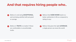 And that requires hiring people who..
Believe in only being EXCEPTIONAL,
and not being satisfied with just good
or average
Believe in TRUTH, no matter if those
are comfortable or uncomfortable
truths
Believe that HARD WORK leads to a
better satisfaction in life as compared to
taking-it-easy
Believe that given the right LEVERAGE,
a single person can move the world
www.wingify.com
 