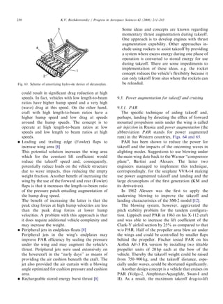 ARTICLE IN PRESS
250                          K.V. Rozhdestvensky / Progress in Aerospace Sciences 42 (2006) 211–283

                                                                      Some ideas and concepts are known regarding
                                                                      momentary thrust augmentation during takeoff.
                                                                      One approach is to develop engines with thrust
                                                                      augmentation capability. Other approaches in-
                                                                      clude using rockets to assist takeoff by providing
                                                                      a system where excess energy during one phase of
                                                                      operation is converted to stored energy for use
                                                                      during takeoff. There are some impediments to
                                                                      implementation of these ideas, e.g. the rocket
                                                                      concept reduces the vehicle’s ﬂexibility because it
                                                                      can only takeoff from sites where the rockets can
Fig. 63. Scheme of amortizing hydro-ski device of ekranoplan.         be reloaded.

      could result in signiﬁcant drag reduction at high
      speeds. In fact, vehicles with low length-to-beam            9.3. Power augmentation for takeoff and cruising
      ratios have higher hump speed and a very high
      (wave) drag at this speed. On the other hand,                9.3.1. PAR
      craft with high length-to-beam ratios have a                    The speciﬁc technique of aiding takeoff and,
      higher hump speed and low drag at speeds                     perhaps, landing by directing the efﬂux of forward
      around the hump speeds. The concept is to                    mounted propulsion units under the wing is called
      operate at high length-to-beam ratios at low                 air injection in Russia and power augmentation (the
      speeds and low length to beam ratios at high                 abbreviation PAR stands for power augmented
      speeds.                                                      ram) in the Western countries, Figs. 64 and 65.
     Leading and trailing edge (Fowler) ﬂaps to                      PAR has been shown to reduce the power for
      increase wing area [8]                                       takeoff and the impacts of the oncoming waves in
      This potential solution increases the wing area              alighting modes. Suggestions to use blowing under
      which for the constant lift coefﬁcient would                 the main wing date back to the Warner ‘‘compressor
      reduce the takeoff speed and, consequently,                  plane’’, Bartini and Alexeev. The latter two
      potentially reduce loads on the vehicle structure            engineers managed to implement this technique,
      due to wave impacts, thus reducing the empty                 correspondingly, for the seaplane VVA-14 making
      weight fraction. Another beneﬁt of increasing the            use power augmented takeoff and landing and the
      wing by the use of the forward and rear (Fowler)             large ekranoplans of the ﬁrst generation (KM and
      ﬂaps is that it increases the length-to-beam ratio           its derivatives).
      of the pressure patch entailing augmentation of                 In 1962 Alexeev was the ﬁrst to apply the
      the hump drag speed.                                         underwing blowing to improve the takeoff and
      The beneﬁt of increasing the latter is that the              landing characteristics of the SM-2 model [12].
      peak drag forces at high hump velocities are less               The blowing system, however, aggravated the
      than the peak drag forces at lower hump                      pitch stability problem for the tandem conﬁgura-
      velocities. A problem with this approach is that             tion. Lippisch used PAR in 1963 on his X-112 craft
      it does require additional vehicle complexity and            and was able to increase the lift coefﬁcient of the
      may increase the weight.                                     Clark-Y airfoil section by 25% as compared to that
     Peripheral jets in endplates ﬂoats [8]                       w/o PAR. Half of the propeller area blew air under
      Peripheral jets in the wing’s endplates may                  the wings and could be controlled by smaller ﬂaps
      improve PAR efﬁciency by sealing the pressure                behind the propeller. Fischer tested PAR on his
      under the wing and may augment the vehicle’s                 Airﬁsh AF-3 PA version by installing two tiltable
      thrust. Peripheral jets were used extensively on             propeller units of 20 hp each at the bow of the
      the hovercraft in the ‘‘early days’’ as means of             vehicle. Thereby the takeoff weight could be raised
      providing the air cushion beneath the craft. The             from 750–900 kg, and the takeoff distance, espe-
      jet also provided the air curtain with a blowing             cially under waves, could be shortened signiﬁcantly.
      angle optimized for cushion pressure and cushion                Another design concept is a vehicle that cruises on
      area.                                                        PAR (Volga-2, Amphistar-Aquaglide, Swan-I and
     Rechargeable stored energy burst thrust [8]                  II). As a result, the maximum takeoff drag-to-lift
 