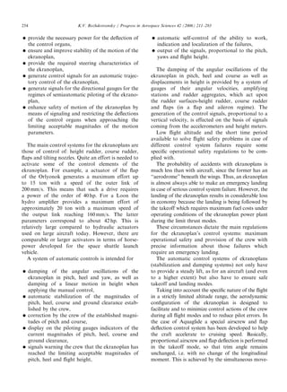 ARTICLE IN PRESS
254                          K.V. Rozhdestvensky / Progress in Aerospace Sciences 42 (2006) 211–283

     provide the necessary power for the deﬂection of                automatic self-control of the ability to work,
      the control organs,                                              indication and localization of the failures,
     ensure and improve stability of the motion of the               output of the signals, proportional to the pitch,
      ekranoplan,                                                      yaws and ﬂight height.
     provide the required steering characteristics of
      the ekranoplan,                                                 The damping of the angular oscillations of the
     generate control signals for an automatic trajec-            ekranoplan in pitch, heel and course as well as
      tory control of the ekranoplan,                              displacements in height is provided by a system of
     generate signals for the directional gauges for the          gauges of their angular velocities, amplifying
      regimes of semiautomatic piloting of the ekrano-             stations and rudder aggregates, which act upon
      plan,                                                        the rudder surfaces-height rudder, course rudder
     enhance safety of motion of the ekranoplan by                and ﬂaps (in a ﬂap and aileron regime). The
      means of signaling and restricting the deﬂections            generation of the control signals, proportional to a
      of the control organs when approaching the                   vertical velocity, is effected on the basis of signals
      limiting acceptable magnitudes of the motion                 coming from the accelerometers and height meters.
      parameters.                                                     Low ﬂight altitude and the short time period
                                                                   available to solve ﬂight safety problems in case of
   The main control systems for the ekranoplans are                different control system failures require some
those of control of: height rudder, course rudder,                 speciﬁc operational safety regulations to be com-
ﬂaps and tilting nozzles. Quite an effort is needed to             plied with.
activate some of the control elements of the                          The probability of accidents with ekranoplans is
ekranoplan. For example, a actuator of the ﬂap                     much less than with aircraft, since the former has an
of the Orlyonok generates a maximum effort up                      ‘‘aerodrome’’ beneath the wings. Thus, an ekranoplan
to 15 ton with a speed of the outer link of                        is almost always able to make an emergency landing
200 mm/s. This means that such a drive requires                    in case of serious control system failure. However, the
a power of the order of 40 hp. For a Loon the                      landing of the ekranoplan results in considerable loss
hydro ampliﬁer provides a maximum effort of                        in economy because the landing is being followed by
approximately 20 ton with a maximum speed of                       the takeoff which requires maximum fuel costs under
the output link reaching 160 mm/s. The latter                      operating conditions of the ekranoplan power plant
parameters correspond to about 42 hp. This is                      during the limit thrust modes.
relatively large compared to hydraulic actuators                      These circumstances dictate the main regulations
used on large aircraft today. However, there are                   for the ekranoplan’s control systems: maximum
comparable or larger activators in terms of horse-                 operational safety and provision of the crew with
power developed for the space shuttle launch                       precise information about those failures which
vehicle.                                                           require an emergency landing.
   A system of automatic controls is intended for                     The automatic control systems of ekranoplans
                                                                   (stabilization and damping systems) not only have
     damping of the angular oscillations of the                   to provide a steady lift, as for an aircraft (and even
      ekranoplan in pitch, heel and yaw, as well as                to a higher extent) but also have to ensure safe
      damping of a linear motion in height when                    takeoff and landing modes.
      applying the manual control,                                    Taking into account the speciﬁc nature of the ﬂight
     automatic stabilization of the magnitudes of                 in a strictly limited altitude range, the aerodynamic
      pitch, heel, course and ground clearance estab-              conﬁguration of the ekranoplan is designed to
      lished by the crew,                                          facilitate and to minimize control actions of the crew
     correction by the crew of the established magni-             during all ﬂight modes and to reduce pilot errors. In
      tudes of pitch and course,                                   the case of Aquaglide a special airscrew and ﬂap
     display on the piloting gauges indicators of the             deﬂection control system has been developed to help
      current magnitudes of pitch, heel, course and                the craft accelerate to cruising speed. Basically,
      ground clearance,                                            proportional airscrew and ﬂap deﬂection is performed
     signals warning the crew that the ekranoplan has             in the takeoff mode, so that trim angle remains
      reached the limiting acceptable magnitudes of                unchanged, i.e. with no change of the longitudinal
      pitch, heel and ﬂight height,                                moment. This is achieved by the simultaneous move-
 
