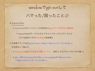 windowでgit-svnして 
ハマった/困ったこと(1)
SourceTree
SourceTreeだけインストールな状況だとgitコマンド打ちたい時死ぬ
SourceTree付属のターミナルだとテキストメモってたコマンドとか 
コピペ出来ないのでPortableGit別途導入
日本語ブランチ名が git svn clone <<http://URLエンコードしたURL>>  
が出来なくて悩んだ
SourceTree経由だと出来るが重い∼＞＜。（発行してるコマンド打つのが速い）
git -c diff.mnenonicpreﬁx=false -c core.quotepath=false svn clone  
<<http://URLエンコードしたURL>>
 