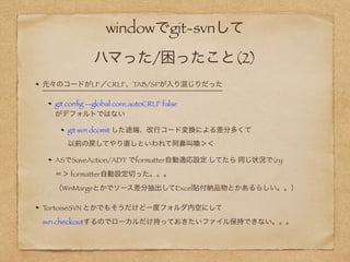 windowでgit-svnして 
ハマった/困ったこと(2)
元々のコードがLF／CRLF、TAB/SPが入り混じりだった
git conﬁg --global core.autoCRLF false  
がデフォルトではない
git svn dcomit した途端、改行コード変換による差分多くて 
以前の戻してやり直しといわれて阿鼻叫喚＞＜
ASでSaveAction/ADT でformatter自動適応設定 してたら 同じ状況で(ry 
＝＞ formatter自動設定切った。。。 
（WinMargeとかでソース差分抽出してExcel貼付納品物とかあるらしい。。）
TortoiseSVN とかでもそうだけど一度フォルダ内を空にして 
svn checkoutするのでローカルだけ持っておきたいファイル保持できない。。＞＜
 