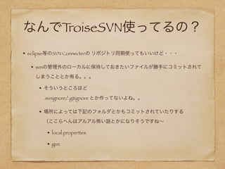 なんでTroiseSVN使ってるの？
eclipse等のSVN Connecterの リポジトリ同期使ってもいいけど・・・
svnの管理外のローカルに保持しておきたいファイルが勝手にコミットされてしまう
こととか有る。。。
そういうところほど 
.svnignore/.gitignore 作ってないよね。（端末内のgrobalで頑張れ言われるｗ）
場所によっては下記のフォルダとかもコミットされていたりする 
（ここらへんはアルアル怖い話とかになりそうですね∼
local.properties
gen
 