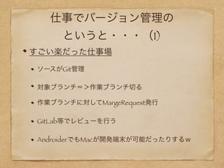 仕事でバージョン管理の
というと・・・（1)
すごい楽だった仕事場
ソースがGit管理
対象ブランチ＝＞作業ブランチ切る
作業ブランチに対してMargeRequest発行
GitLab等でレビューを行う
AndroiderでもMacが開発端末が可能だったりするｗ
 