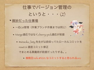 仕事でバージョン管理の
というと・・・(2)
微妙だった仕事場
一応Git管理（作業ブランチ作業までは同じ)
Marge適応ではなくcherry-pick適応が前提
@sinsoku_listy 先生が以前仰ってたローカルコミットを 
reset & 直前コミット修正 
でまとめる黒魔術が前提だったりする。。
複数回 refs #XXX なコミットすると怒られるorz
 