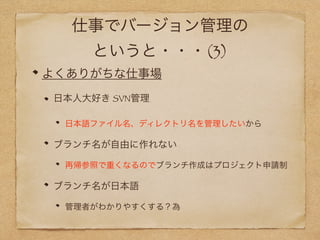 仕事でバージョン管理の
というと・・・(3)
よくありがちな仕事場
日本人大好き SVN管理
日本語ファイル名、ディレクトリ名を管理したいから
ブランチ名が自由に作れない
再帰参照で重くなるのでブランチ作成はプロジェクト申請制
ブランチ名が日本語
管理者がわかりやすくする？為
 