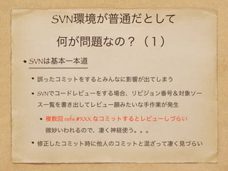 SVN環境が普通だとして 
何が問題なの？（１）
SVNは基本一本道
誤ったコミットをするとみんなに影響が出てしまう
SVNでコードレビューをする場合、リビジョン番号＆対象ソー
ス一覧を書き出してレビュー願みたいな手作業が発生
複数回 refs #XXX なコミットするとレビューしづらい 
微妙いわれるので、凄く神経使う。。。
修正したコミット時に他人のコミットと混ざって凄く見づらい
 