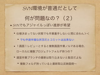 SVN環境が普通だとして
何が問題なの？（２）
SVNでもアジャイルっぽい進 が希望
仕様決まってない状態でも作業着手しないと間に合わん＞＜
でも中途半端な状況だとコミットは出来ない
１画面１レビューとすると複数画面作業ノルマある場合、 
ローカルに複数プロジェクトフォルダ持つの？
適宜作業ブランチの最新は取り込まないと駄目だよね
複数フォルダ持っていると最新取込反映面倒∼
 