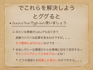でこれらを解決しよう
とググると
SourceTreeでgit-svn 使いましょう
みたいな情報がQittaでも出てきて 
楽勝ウハウハな記事を見るわけですが。。。 
そう簡単には行かないわけです・・
まあレガシーな環境だから仕事場に任せて苦労するっ
てエンジニアとして工夫足りないよね！
どうせ進 とか結果しか見ないわけですから。。。
 