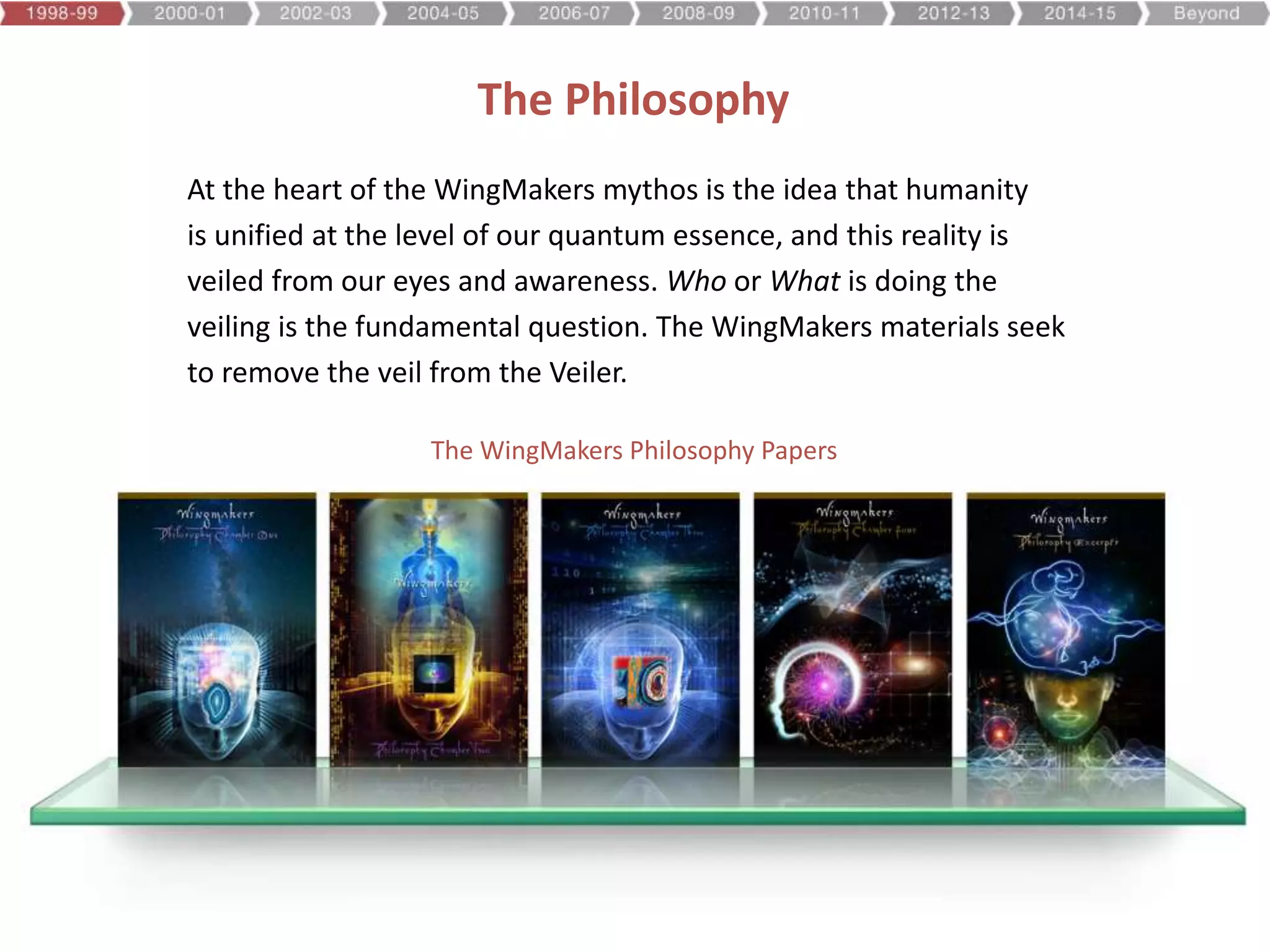 At the heart of the WingMakers mythos is the idea that humanity
is unified at the level of our quantum essence, and this reality is
veiled from our eyes and awareness. Who or What is doing the
veiling is the fundamental question. The WingMakers materials seek
to remove the veil from the Veiler.
The Philosophy
The WingMakers Philosophy Papers
 