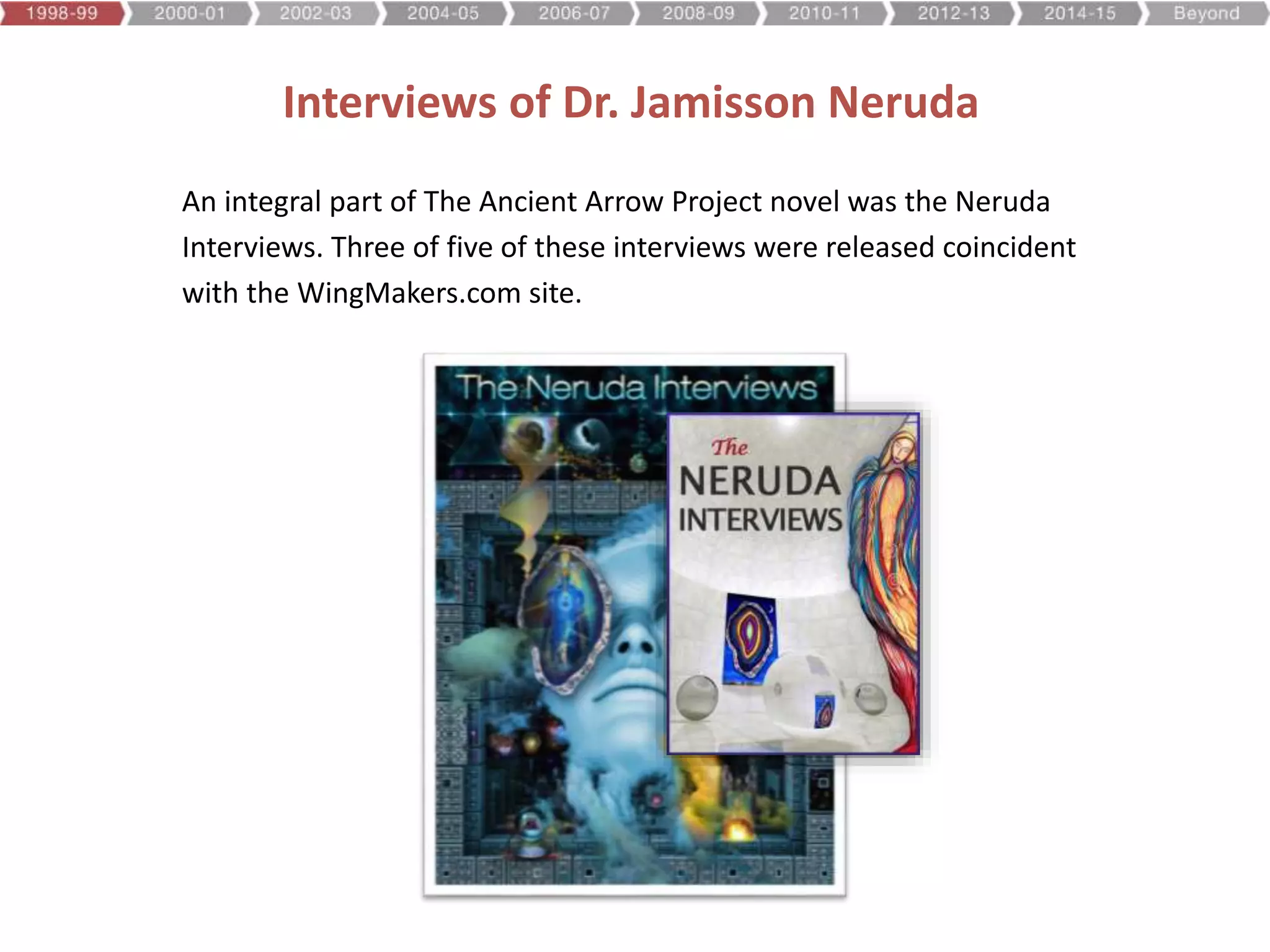 Interviews of Dr. Jamisson Neruda
An integral part of The Ancient Arrow Project novel was the Neruda
Interviews. Three of five of these interviews were released coincident
with the WingMakers.com site.
 