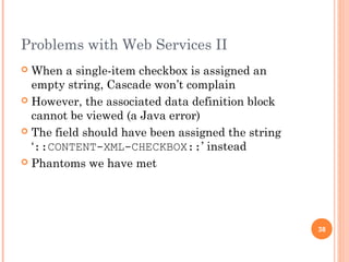 Problems with Web Services II 
 When a single-item checkbox is assigned an 
empty string, Cascade won’t complain 
 However, the associated data definition block 
cannot be viewed (a Java error) 
 The field should have been assigned the string 
‘::CONTENT-XML-CHECKBOX::’ instead 
 Phantoms we have met 
38 
 