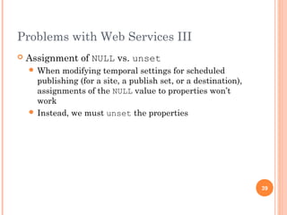 Problems with Web Services III 
 Assignment of NULL vs. unset 
When modifying temporal settings for scheduled 
publishing (for a site, a publish set, or a destination), 
assignments of the NULL value to properties won’t 
work 
 Instead, we must unset the properties 
39 
 