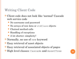 Writing Client Code 
 Client code does not look like ‘normal’ Cascade 
web service code 
 No username and password 
 No arrays of raw data or stdClass objects 
 Chained method calls 
 Handling of exceptions 
 A lot shorter: simplicity! 
 Normally, no use of new keyword 
 Easy retrieval of asset objects 
 Easy retrieval of associated objects of pages 
 High level classes: Cascade and AssetTree 44 
 
