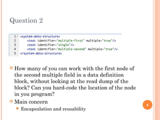 Question 2 
 How many of you can work with the first node of 
the second multiple field in a data definition 
block, without looking at the read dump of the 
block? Can you hard-code the location of the node 
in you program? 
 Main concern 
 Encapsulation and reusability 6 
 