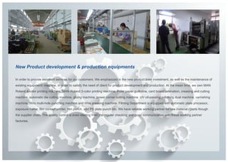 New Product development & production equipments

In order to provide excellent services for our customers. We emphasized in the new product linke investment, as well as the maintenance of
existing equipment/ machine, in order to satisfy the need of client for product development and production. At the mean time, we own MAN
Roland 4-color printing machine, MAN Roland 2-color printing machine, Polar paper guillotine, card board lamination, creasing and cutting
machine, automatic die cutting machine, gluing machine, power corner cutting machine. UV oil-passing polishing dual machine, varnishing
machine, Wiro multi-hole punching machine and Wire pressing machine. Filming Department is equipped with automatic plate processor,
exposure frame, film contact printer, film punch, and PS plate punch etc. We have reliable working partner for raw material / parts though
the supplier chain. The quality control is even starting from the regular checking and good communication with these working partner
factories.
 