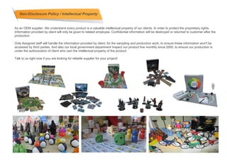 Non-Disclosure Policy / Intellectual Property


As an OEM supplier. We understand every product is a valuable intellectual property of our clients. In order to protect the proprietary rights.
Information provided by client will only be given to related employee. Confidential information will be destroyed or returned to customer after the
production.

Only Assigned staff will handle the information provided by client, for the sampling and production work, to ensure these information won't be
accessed by third parties. And also our local government department inspect our product line monthly since 2000, to ensure our production is
under the authorization of client who own the intellectual property of the product.

Talk to us right now if you are looking for reliable supplier for your project!
 