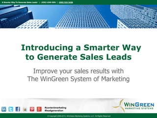 A Smarter Way To Generate Sales Leads™ | (650) LEAD GEN | (650) 532-3436

Introducing a Smarter Way
to Generate Sales Leads
Improve your sales results with
The WinGreen System of Marketing

#contentmarketing
#leadgeneration
© Copyright 2009-2013, WinGreen Marketing Systems, LLC. All Rights Reserved

 