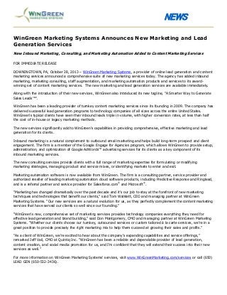 NEWS
WinGreen Marketing Systems Announces New Marketing and Lead
Generation Services
New Inbound Marketing, Consulting, and Marketing Automation Added to Content Marketing Services
FOR IMMEDIATE RELEASE
DOWNINGTOWN, PA, October 28, 2013 – WinGreen Marketing Systems, a provider of online lead generation and content
marketing services announced a comprehensive suite of new marketing services today. The agency has added inbound
marketing, marketing consulting, staff augmentation, and marketing automation products and services to its awardwinning set of content marketing services. The new marketing and lead generation services are available immediately.
Along with the introduction of their new services, WinGreen also introduced its new tagline, “A Smarter Way to Generate
Sales Leads™”.
WinGreen has been a leading provider of turnkey content marketing services since its founding in 2009. The company has
delivered successful lead generation programs to technology companies of all sizes across the entire United States.
WinGreen’s typical clients have seen their inbound leads triple in volume, with higher conversion rates, at less than half
the cost of in-house or legacy marketing methods.
The new services significantly add to WinGreen’s capabilities in providing comprehensive, effective marketing and lead
generation for its clients.
Inbound marketing is a natural complement to outbound email marketing and helps build long-term prospect and client
engagement. The firm is a member of the Google Engage for Agencies program, which allows WinGreen to provide setup,
administration, and optimization of Google AdWords™ advertising services for its clients as a key component of its
inbound marketing services.
The new consulting services provide clients with a full range of marketing expertise for formulating or modifying
marketing strategies, managing product and service mixes, or identifying markets to enter and exit.
Marketing automation software is now available from WinGreen. The firm is a consulting partner, service provider and
authorized reseller of leading marketing automation cloud software products, including Predictive Response and Ringlead,
and is a referral partner and service provider for Salesforce.com® and Microsoft®.
“Marketing has changed dramatically over the past decade and it’s our job to stay at the forefront of new marketing
techniques and technologies that benefit our clients,” said Tom Walklett, CEO and managing partner at WinGreen
Marketing Systems. “Our new services are a natural evolution for us, as they perfectly complement the content marketing
services that have served our clients so well since our founding.”
“WinGreen’s new, comprehensive set of marketing services provides technology companies everything they need for
effective lead generation and brand building,” said Don Montgomery, CMO and managing partner at WinGreen Marketing
Systems. “Whether our clients choose our turnkey, outsourced services or custom tailored à la carte services, we’re in a
great position to provide precisely the right marketing mix to help them succeed at growing their sales and profits.”
“As a client of WinGreen, we’re excited to hear about the company’s expanding capabilities and service offerings,”
remarked Jeff Vail, CMO at Quintiq Inc. “WinGreen has been a reliable and dependable provider of lead generation,
content creation, and social media promotion for us, and I’m confident that they will extend their success into their new
services as well.”
For more information on WinGreen Marketing Systems’ services, visit www.WinGreenMarketing.com/services or call (650)
LEAD GEN (650-532-3436).

 