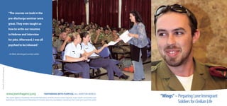 “The courses we took in the
                                 pre-discharge seminar were
                                 great. They even taught us
                                 how to write our resumes
                                 in Hebrew and interview
                                 for jobs. Afterward, I was all
                                 psyched to be released.”

                                 - Ari Blatt, discharged combat soldier
Printed at the Jewish Agency




                               www.jewishagency.org                               PARTNERING WITH PURPOSE, ALL OVER THE WORLD.
                               The Jewish Agency is funded by The Jewish Federations of North America, Keren Hayesod, major Jewish communities and
                                                                                                                                                            “Wings” – Preparing Lone Immigrant
                                                                                                                                                                      Soldiers for Civilian Life
                               federations, the International Fellowship of Christians and Jews, foundations and donors from Israel and around the world.
 