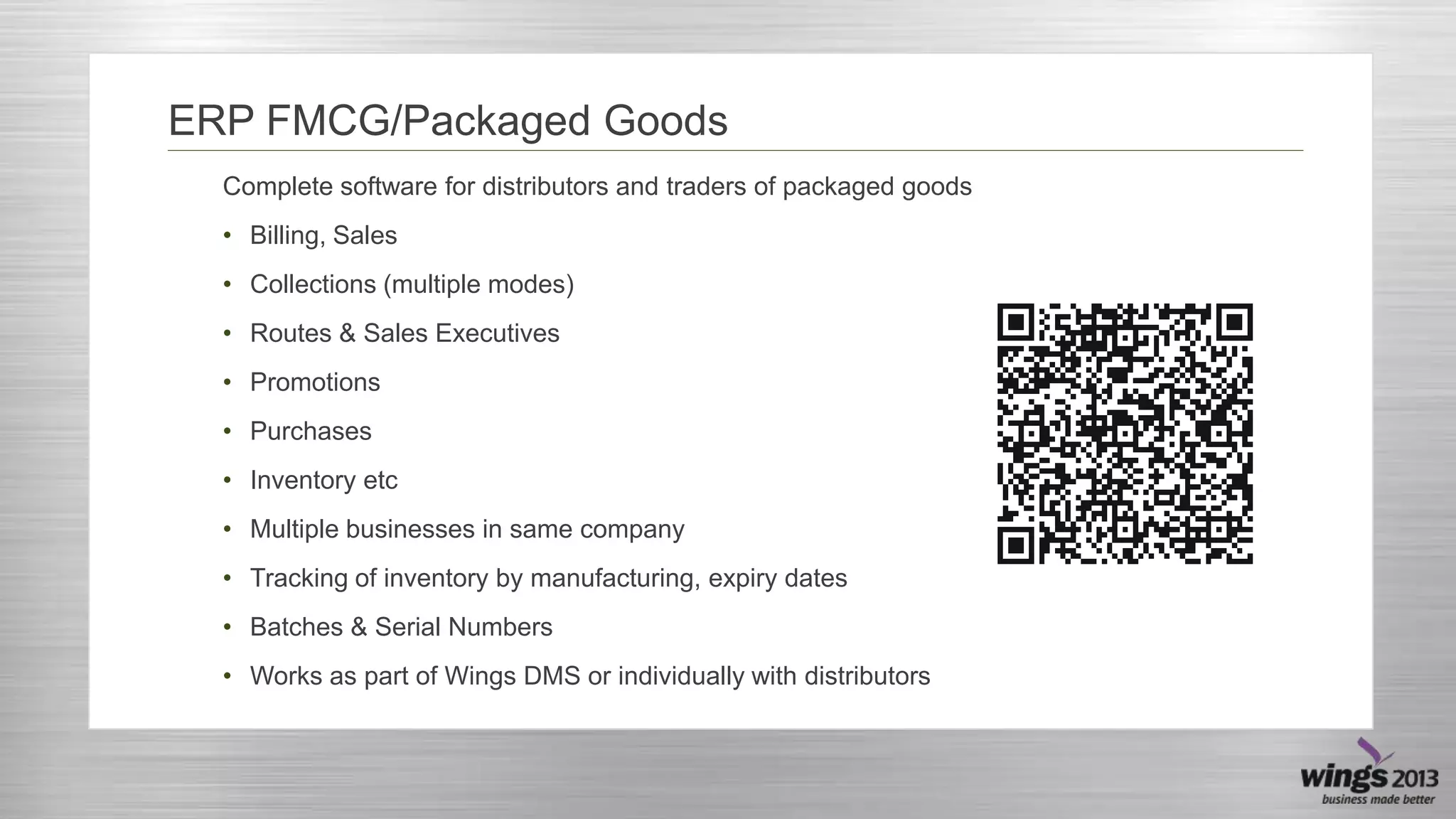 ERP FMCG/Packaged Goods
Complete software for distributors and traders of packaged goods
• Billing, Sales
• Collections (multiple modes)
• Routes & Sales Executives
• Promotions
• Purchases
• Inventory etc
• Multiple businesses in same company
• Tracking of inventory by manufacturing, expiry dates
• Batches & Serial Numbers
• Works as part of Wings DMS or individually with distributors

 