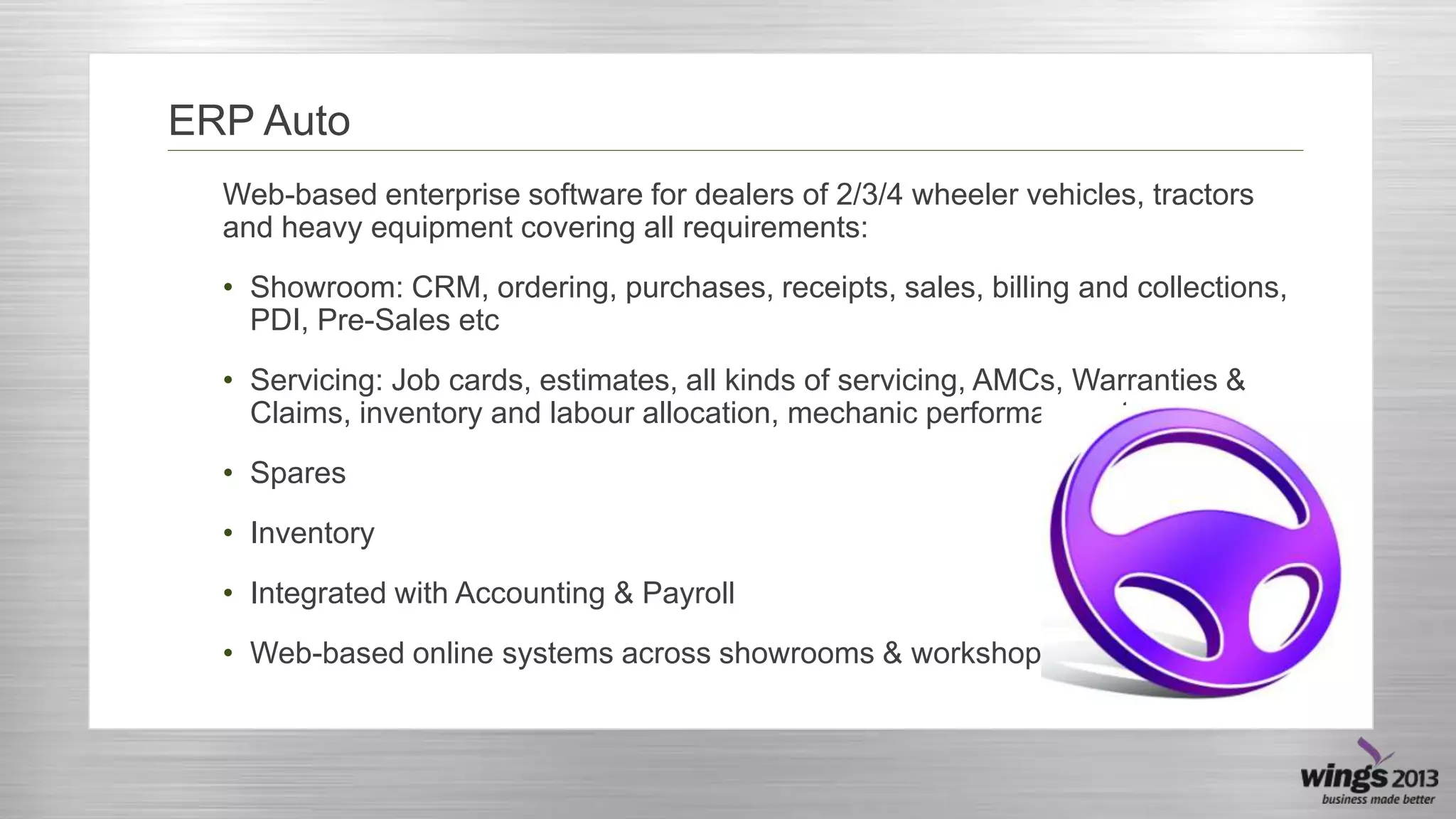 ERP Auto
Web-based enterprise software for dealers of 2/3/4 wheeler vehicles, tractors
and heavy equipment covering all requirements:
• Showroom: CRM, ordering, purchases, receipts, sales, billing and collections,
PDI, Pre-Sales etc

• Servicing: Job cards, estimates, all kinds of servicing, AMCs, Warranties &
Claims, inventory and labour allocation, mechanic performance etc
• Spares
• Inventory
• Integrated with Accounting & Payroll
• Web-based online systems across showrooms & workshops

 